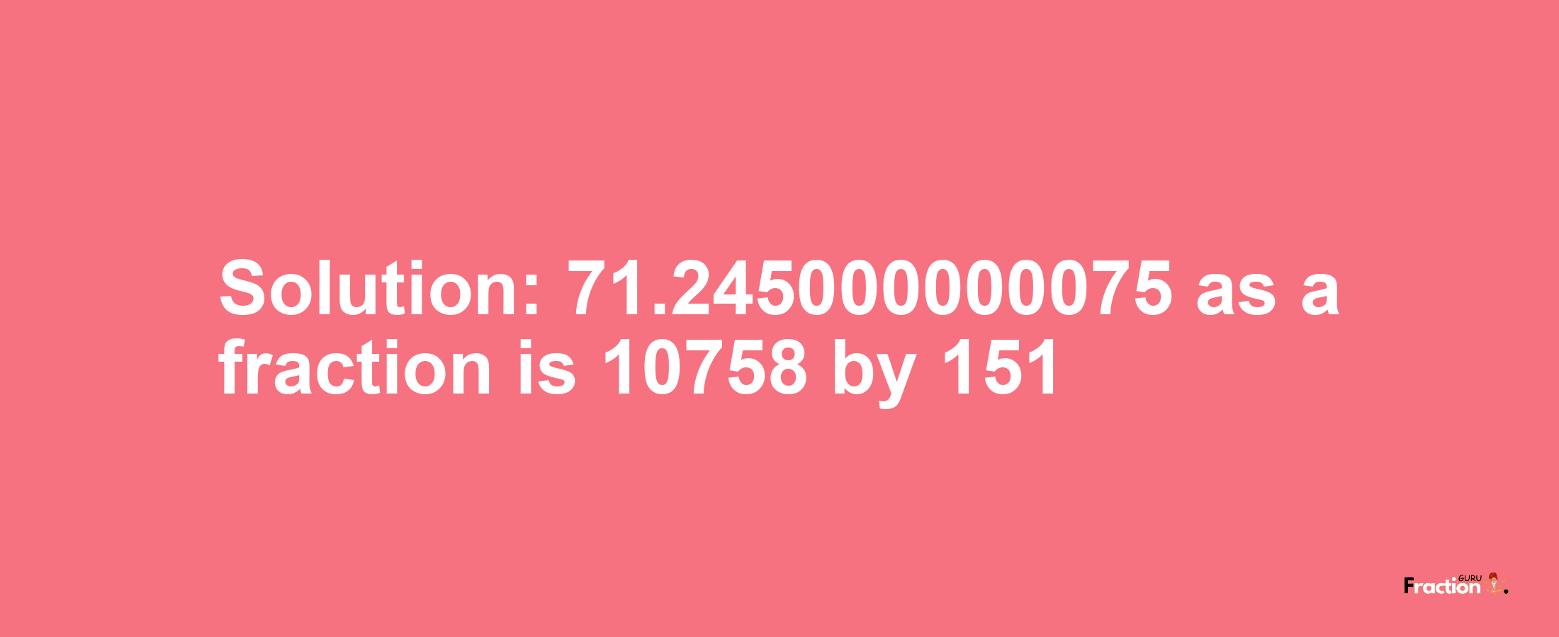 Solution:71.245000000075 as a fraction is 10758/151